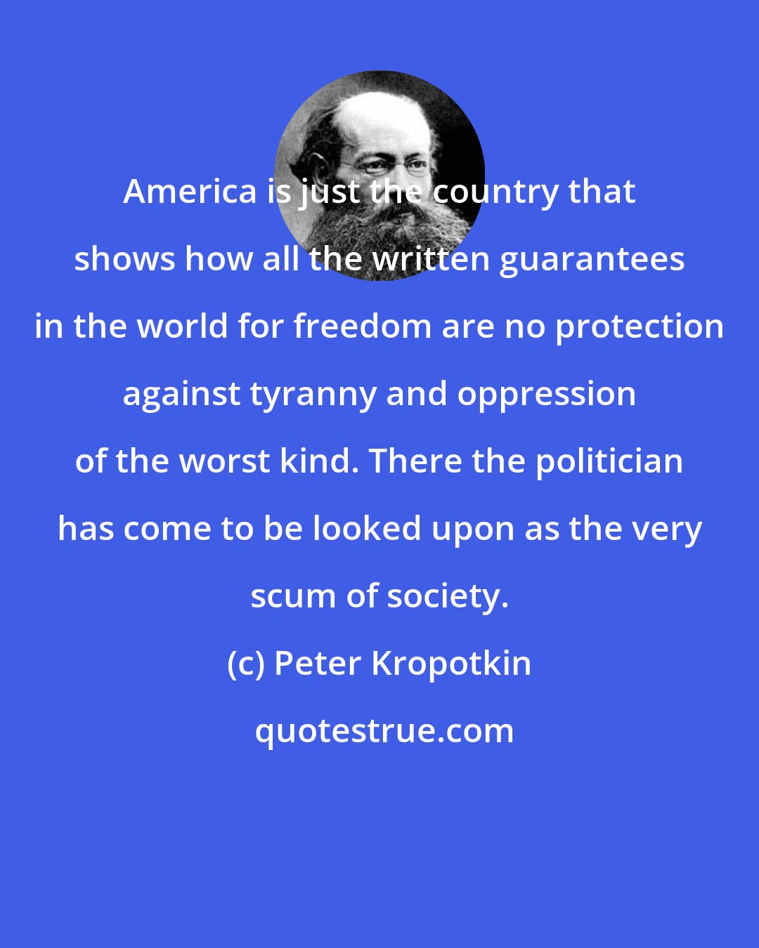 Peter Kropotkin: America is just the country that shows how all the written guarantees in the world for freedom are no protection against tyranny and oppression of the worst kind. There the politician has come to be looked upon as the very scum of society.