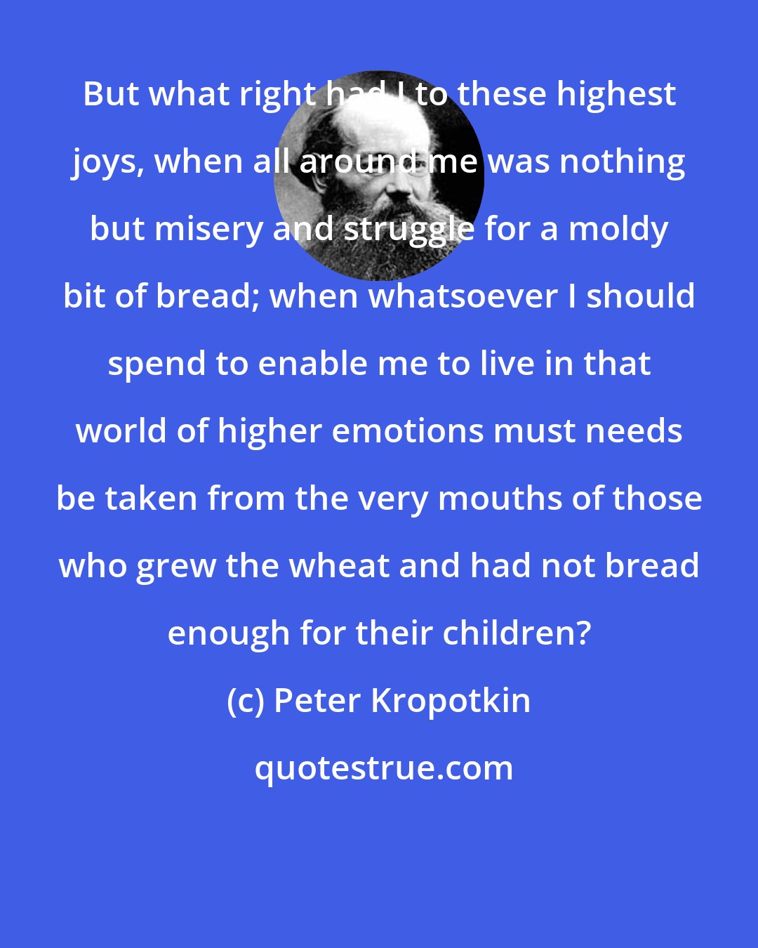 Peter Kropotkin: But what right had I to these highest joys, when all around me was nothing but misery and struggle for a moldy bit of bread; when whatsoever I should spend to enable me to live in that world of higher emotions must needs be taken from the very mouths of those who grew the wheat and had not bread enough for their children?