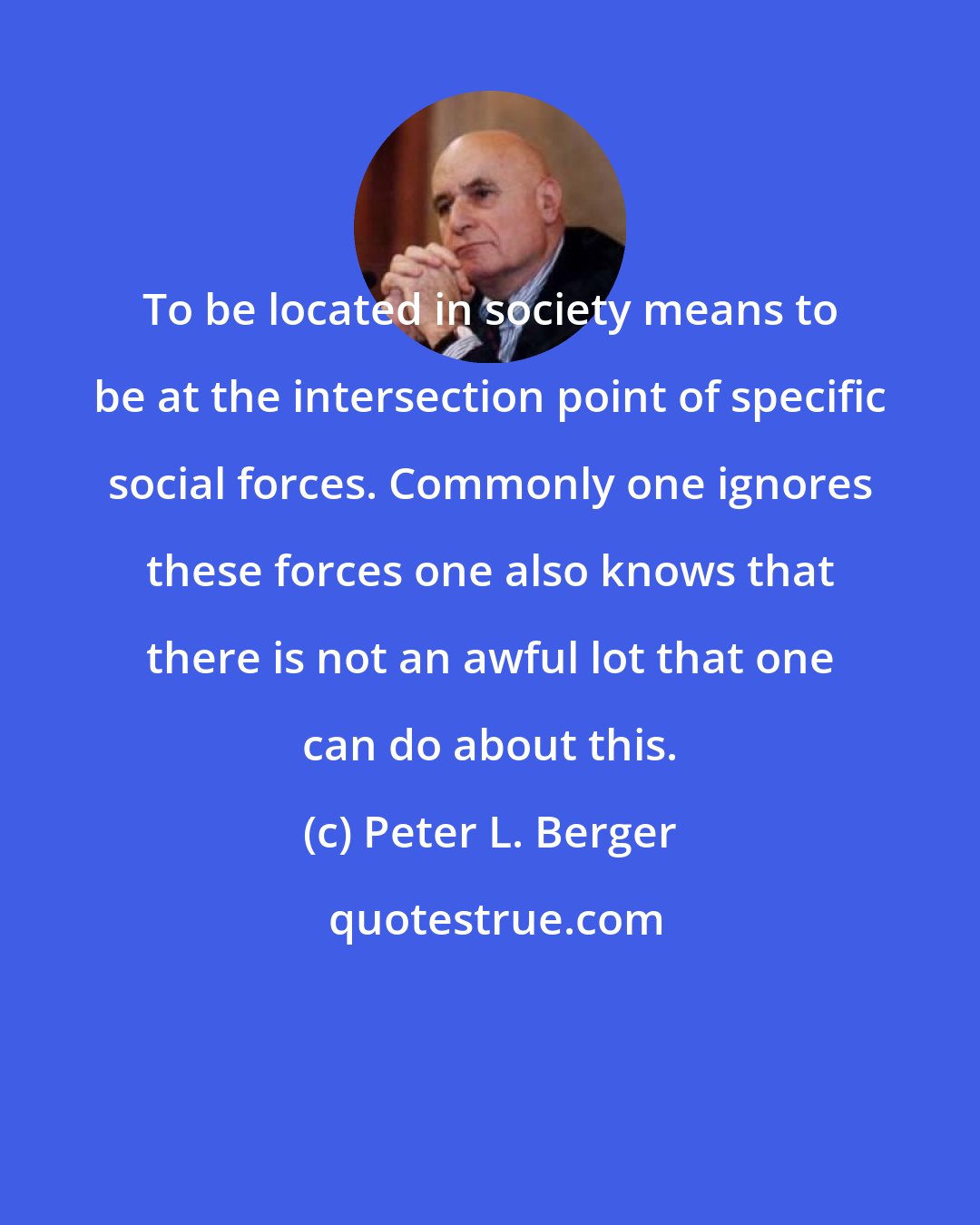 Peter L. Berger: To be located in society means to be at the intersection point of specific social forces. Commonly one ignores these forces one also knows that there is not an awful lot that one can do about this.