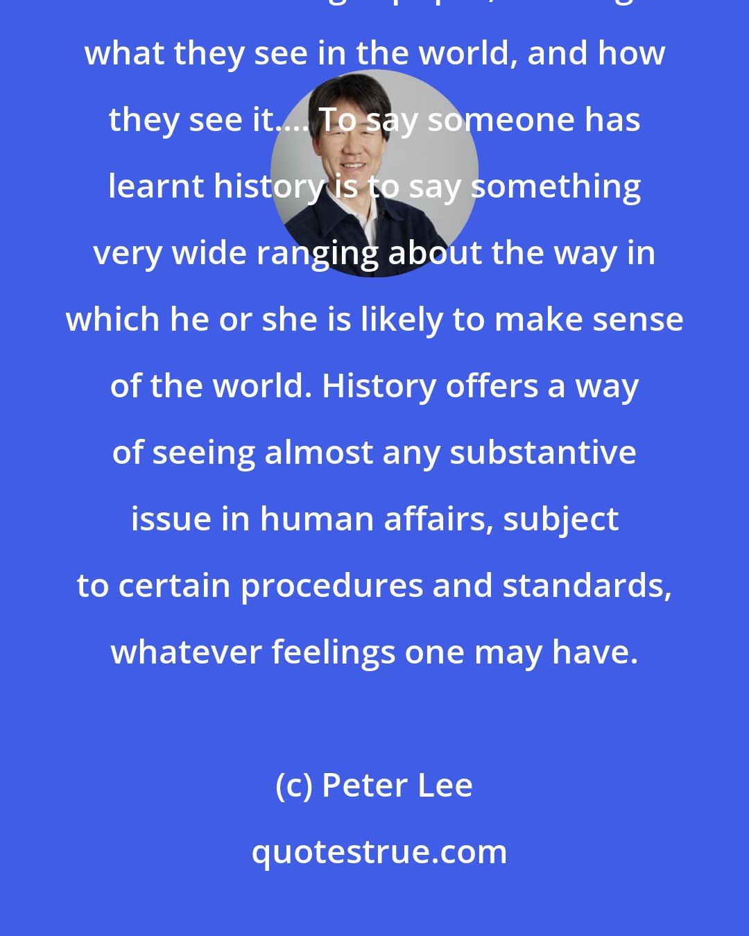 Peter Lee: The reason for teaching history is not that it changes society, but that it changes pupils; it changes what they see in the world, and how they see it.... To say someone has learnt history is to say something very wide ranging about the way in which he or she is likely to make sense of the world. History offers a way of seeing almost any substantive issue in human affairs, subject to certain procedures and standards, whatever feelings one may have.