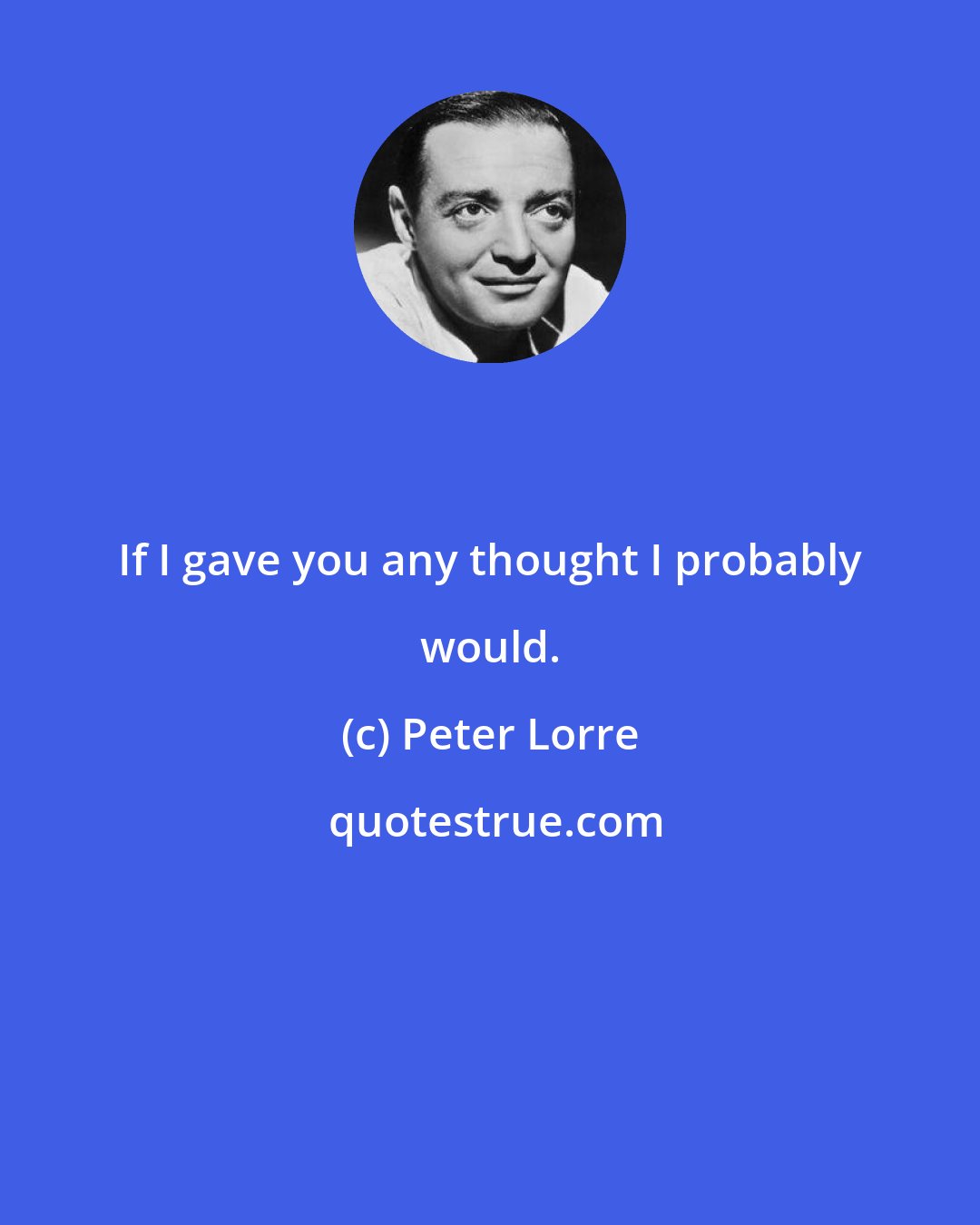 Peter Lorre: If I gave you any thought I probably would.