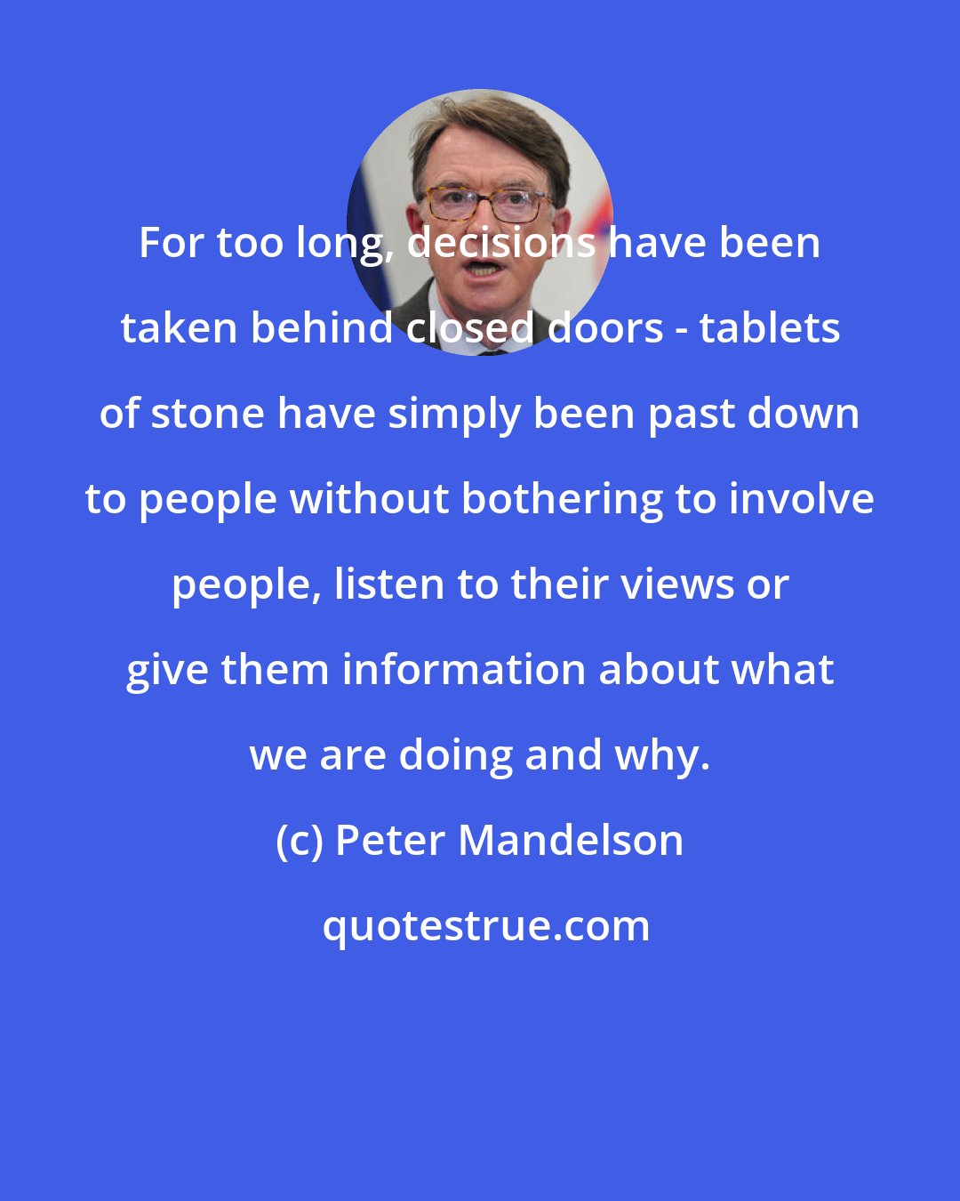 Peter Mandelson: For too long, decisions have been taken behind closed doors - tablets of stone have simply been past down to people without bothering to involve people, listen to their views or give them information about what we are doing and why.