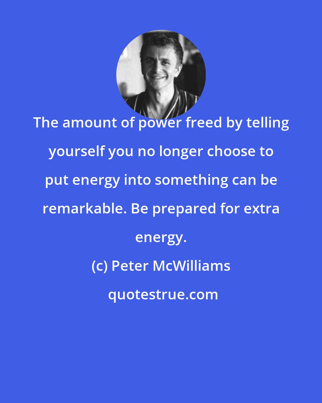Peter McWilliams: The amount of power freed by telling yourself you no longer choose to put energy into something can be remarkable. Be prepared for extra energy.