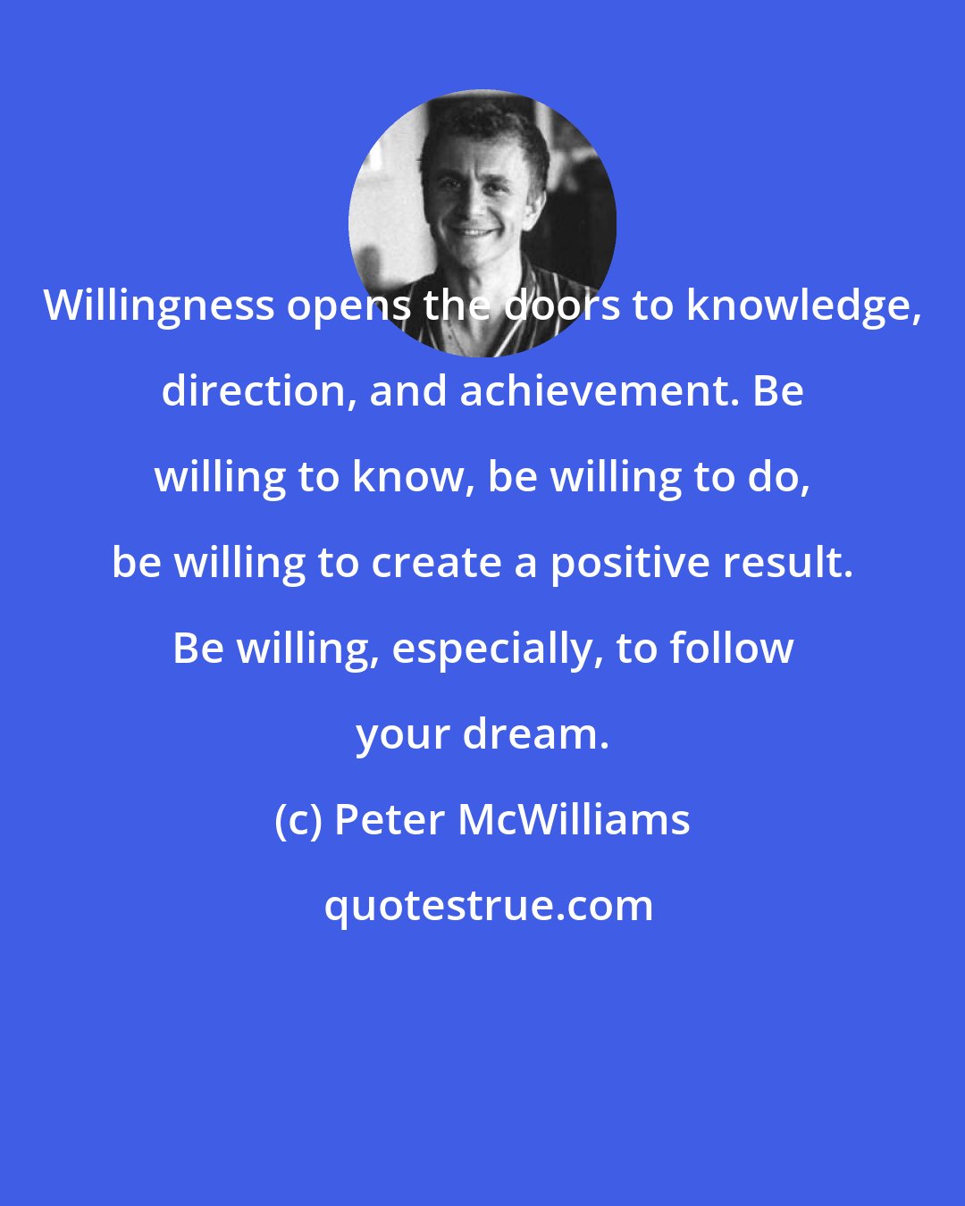 Peter McWilliams: Willingness opens the doors to knowledge, direction, and achievement. Be willing to know, be willing to do, be willing to create a positive result. Be willing, especially, to follow your dream.
