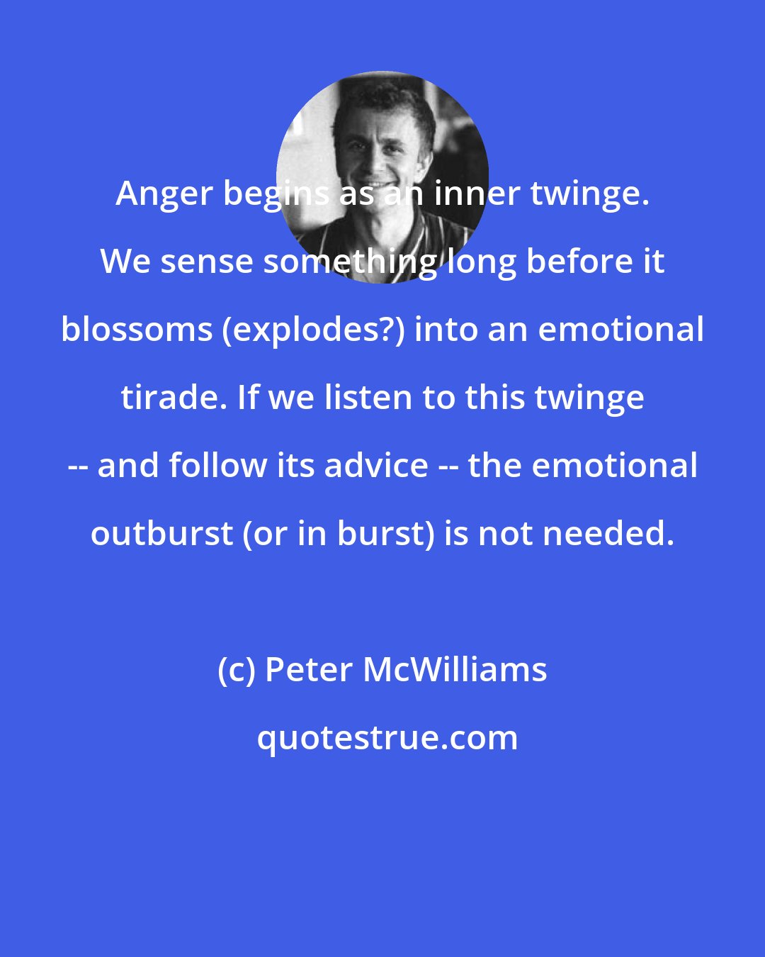Peter McWilliams: Anger begins as an inner twinge. We sense something long before it blossoms (explodes?) into an emotional tirade. If we listen to this twinge -- and follow its advice -- the emotional outburst (or in burst) is not needed.