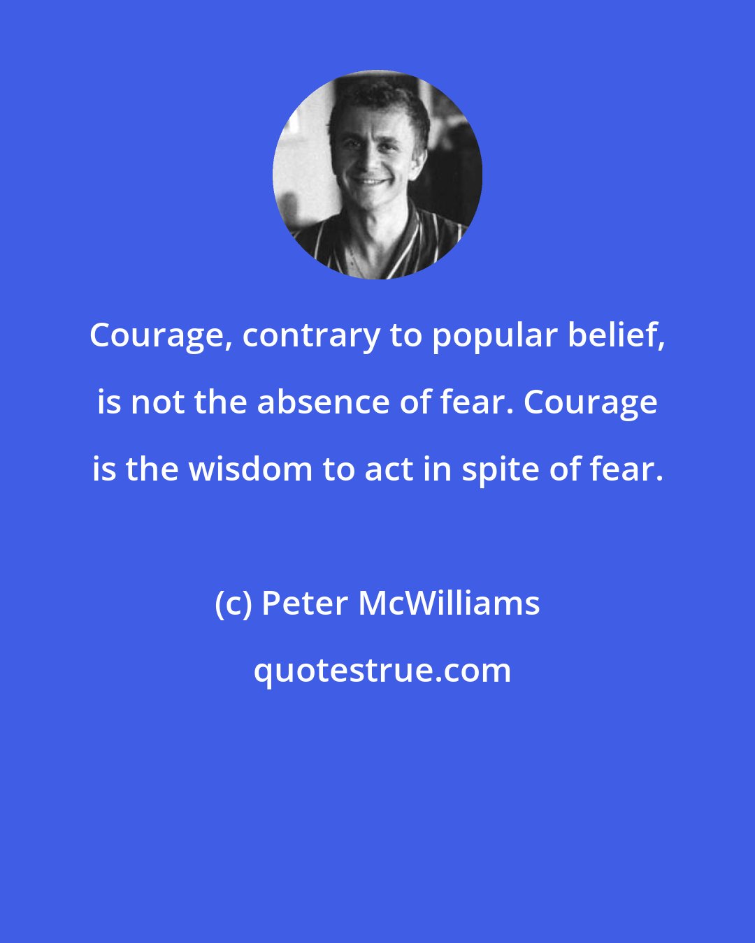 Peter McWilliams: Courage, contrary to popular belief, is not the absence of fear. Courage is the wisdom to act in spite of fear.