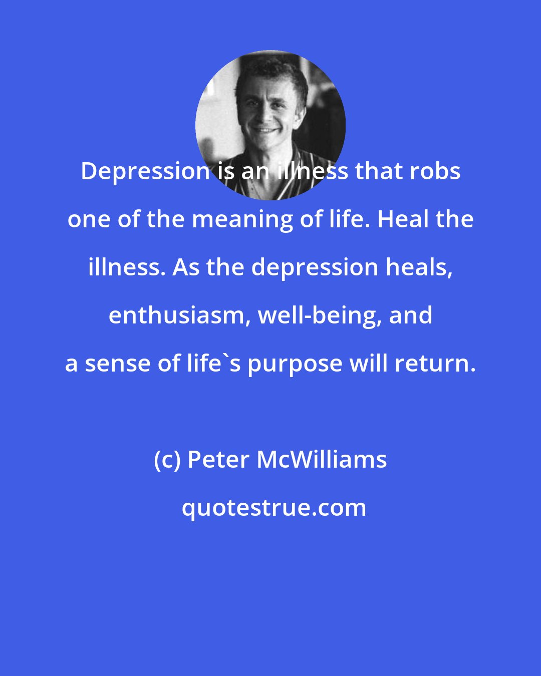 Peter McWilliams: Depression is an illness that robs one of the meaning of life. Heal the illness. As the depression heals, enthusiasm, well-being, and a sense of life's purpose will return.