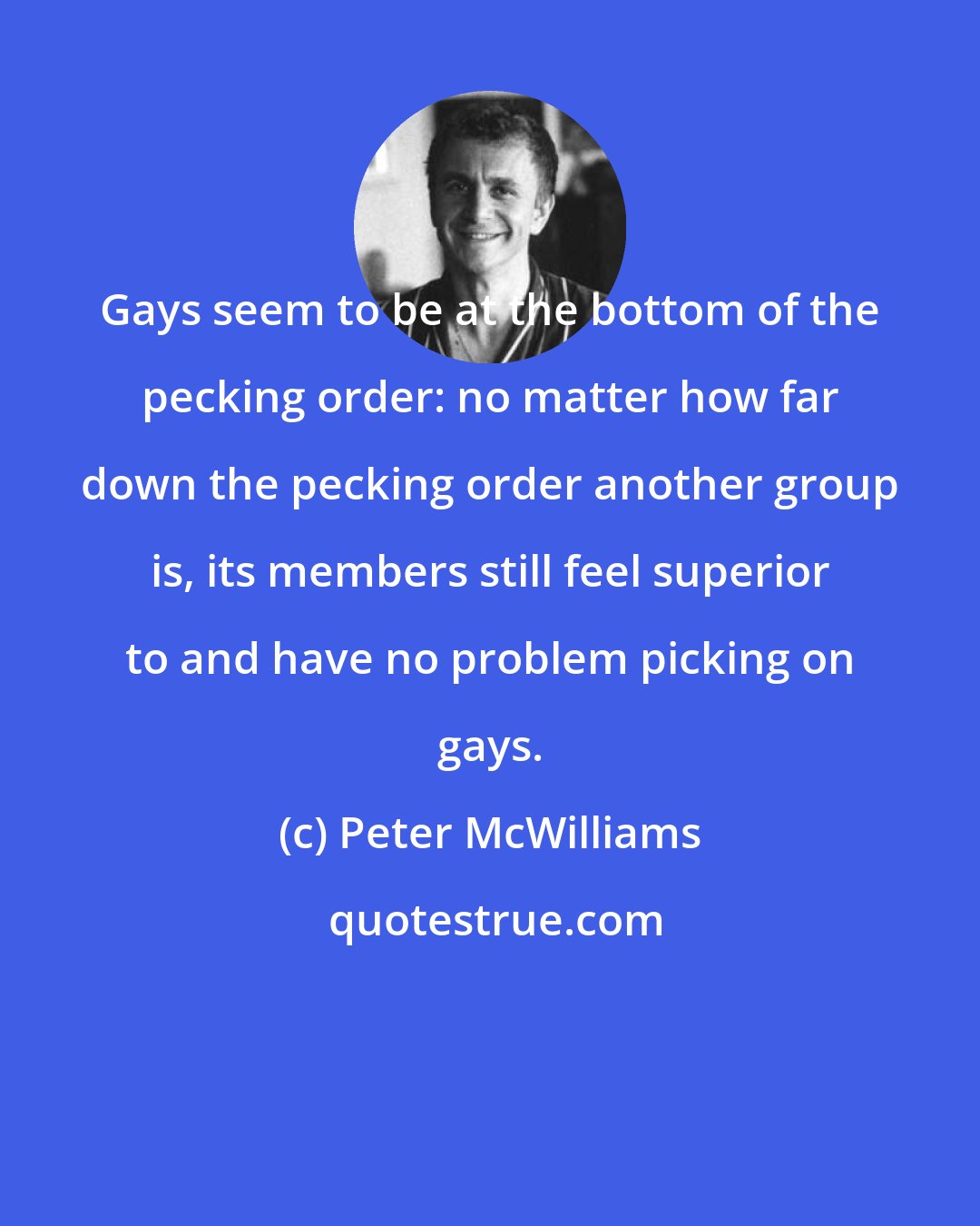 Peter McWilliams: Gays seem to be at the bottom of the pecking order: no matter how far down the pecking order another group is, its members still feel superior to and have no problem picking on gays.