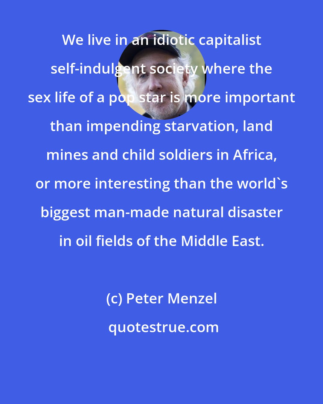 Peter Menzel: We live in an idiotic capitalist self-indulgent society where the sex life of a pop star is more important than impending starvation, land mines and child soldiers in Africa, or more interesting than the world's biggest man-made natural disaster in oil fields of the Middle East.