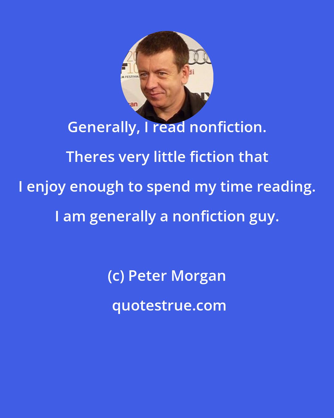 Peter Morgan: Generally, I read nonfiction. Theres very little fiction that I enjoy enough to spend my time reading. I am generally a nonfiction guy.