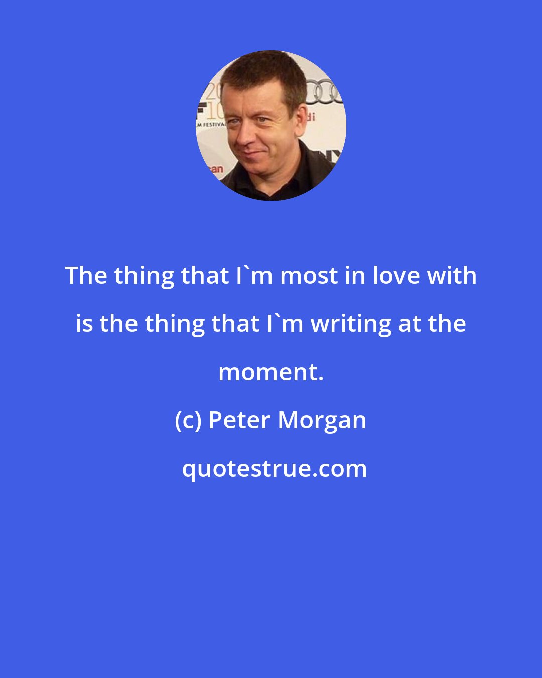 Peter Morgan: The thing that I'm most in love with is the thing that I'm writing at the moment.