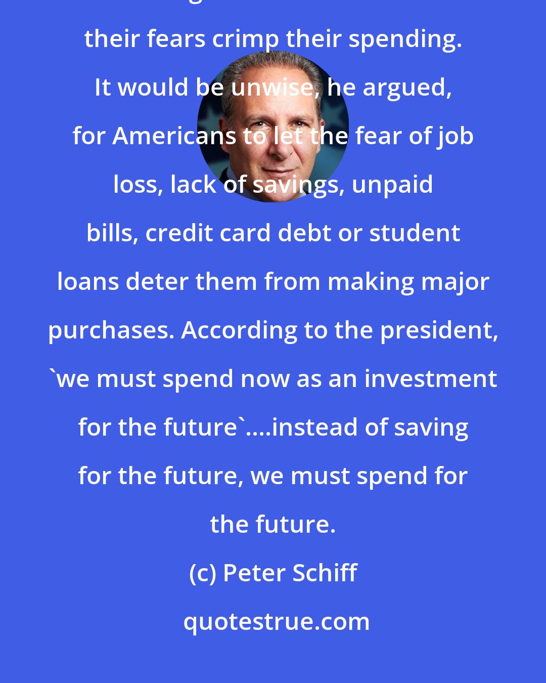 Peter Schiff: In a speech at the just-concluded G20 summit in London, President Obama urged Americans not to let their fears crimp their spending. It would be unwise, he argued, for Americans to let the fear of job loss, lack of savings, unpaid bills, credit card debt or student loans deter them from making major purchases. According to the president, 'we must spend now as an investment for the future'....instead of saving for the future, we must spend for the future.