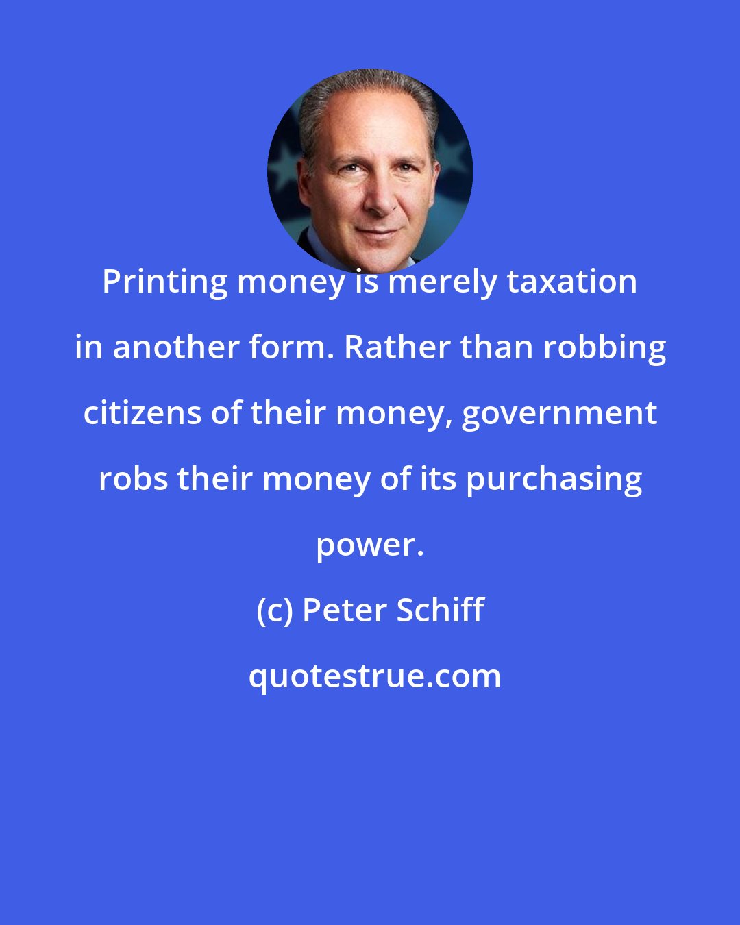 Peter Schiff: Printing money is merely taxation in another form. Rather than robbing citizens of their money, government robs their money of its purchasing power.