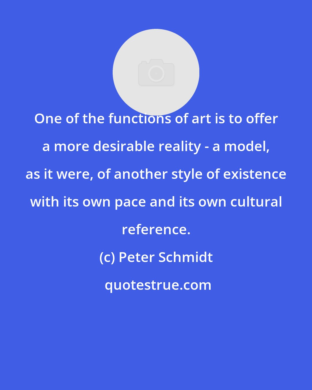 Peter Schmidt: One of the functions of art is to offer a more desirable reality - a model, as it were, of another style of existence with its own pace and its own cultural reference.