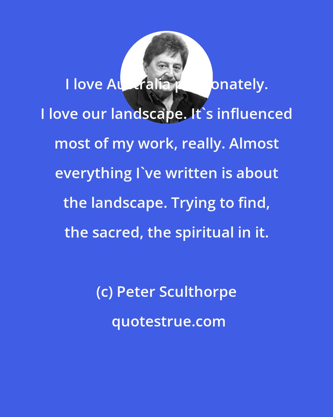 Peter Sculthorpe: I love Australia passionately. I love our landscape. It's influenced most of my work, really. Almost everything I've written is about the landscape. Trying to find, the sacred, the spiritual in it.