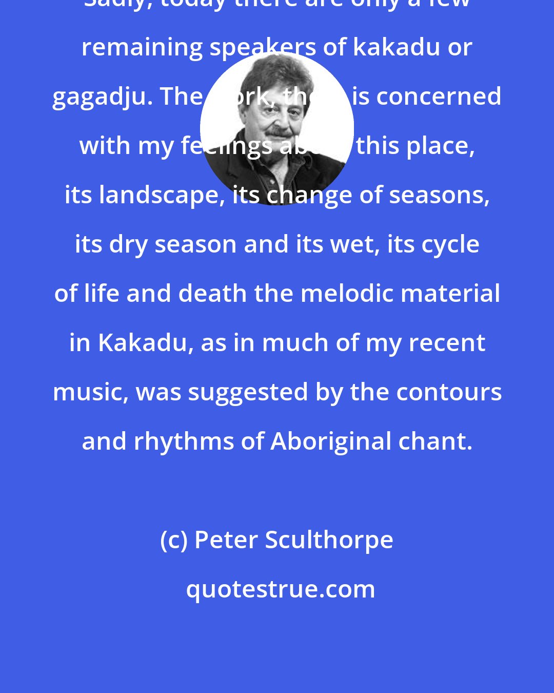 Peter Sculthorpe: Sadly, today there are only a few remaining speakers of kakadu or gagadju. The work, then, is concerned with my feelings about this place, its landscape, its change of seasons, its dry season and its wet, its cycle of life and death the melodic material in Kakadu, as in much of my recent music, was suggested by the contours and rhythms of Aboriginal chant.