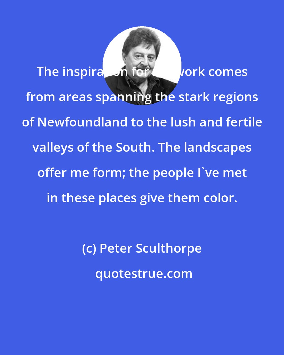 Peter Sculthorpe: The inspiration for my work comes from areas spanning the stark regions of Newfoundland to the lush and fertile valleys of the South. The landscapes offer me form; the people I've met in these places give them color.