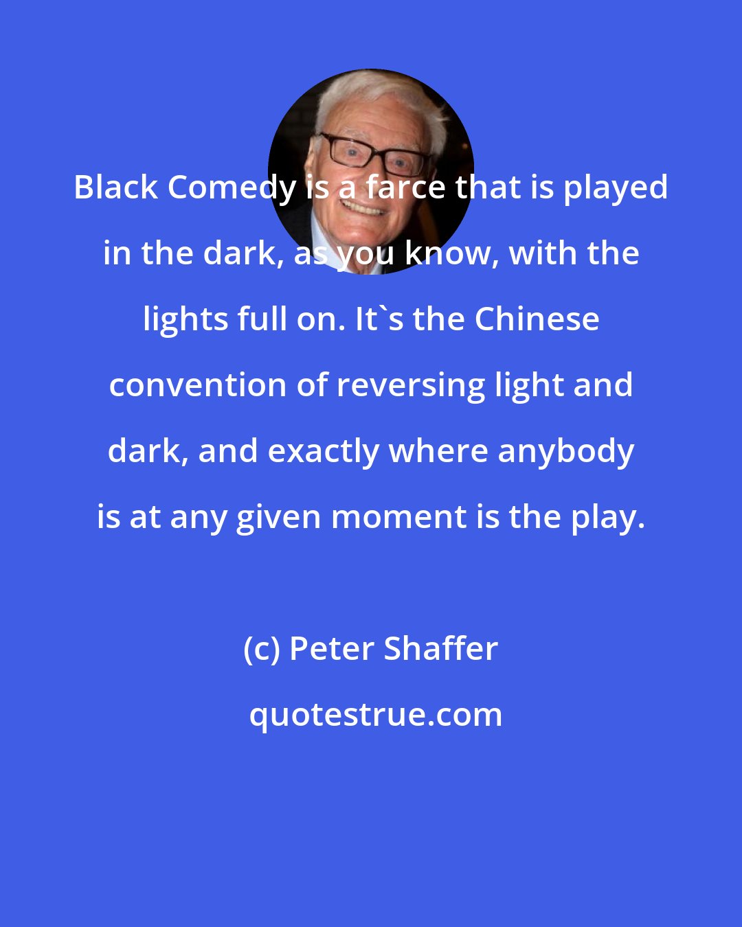 Peter Shaffer: Black Comedy is a farce that is played in the dark, as you know, with the lights full on. It's the Chinese convention of reversing light and dark, and exactly where anybody is at any given moment is the play.