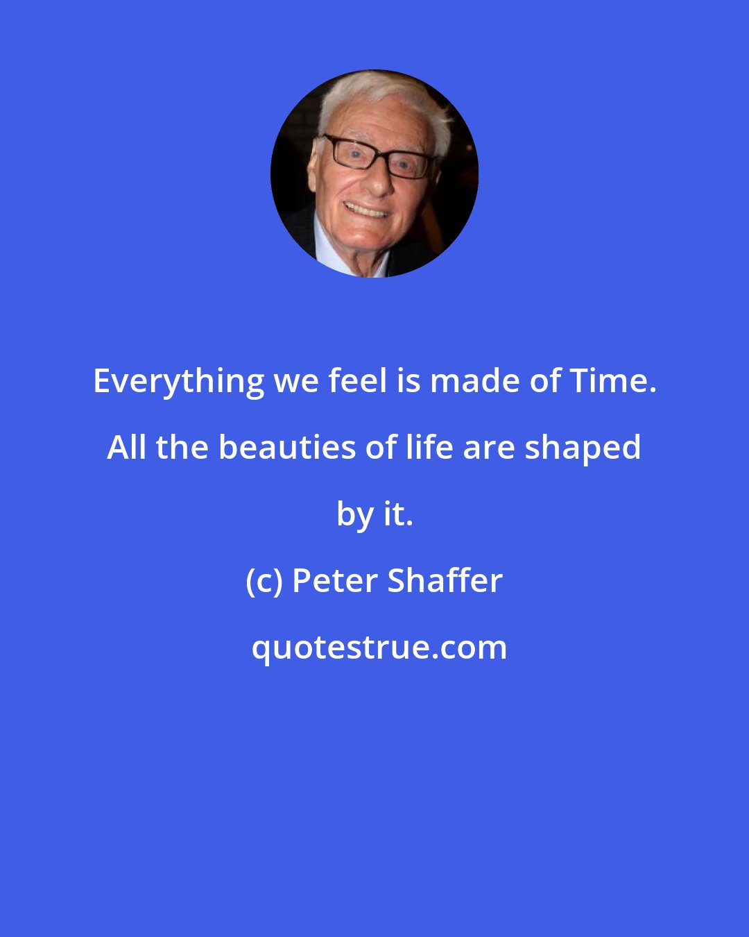 Peter Shaffer: Everything we feel is made of Time. All the beauties of life are shaped by it.