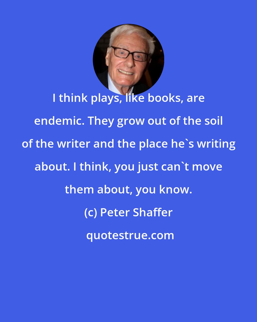 Peter Shaffer: I think plays, like books, are endemic. They grow out of the soil of the writer and the place he's writing about. I think, you just can't move them about, you know.
