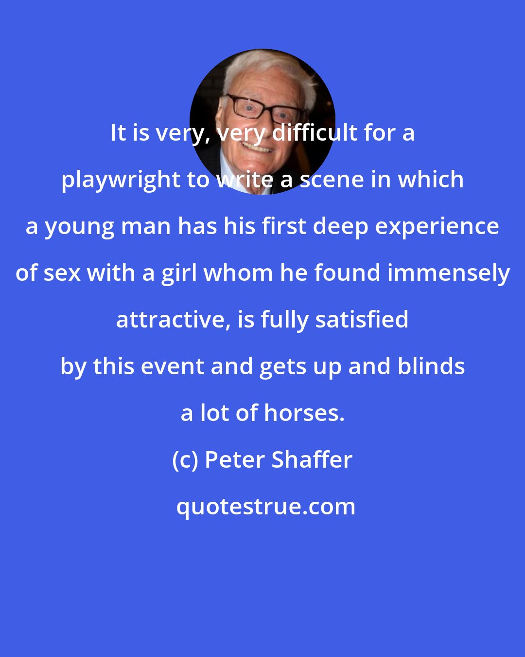 Peter Shaffer: It is very, very difficult for a playwright to write a scene in which a young man has his first deep experience of sex with a girl whom he found immensely attractive, is fully satisfied by this event and gets up and blinds a lot of horses.