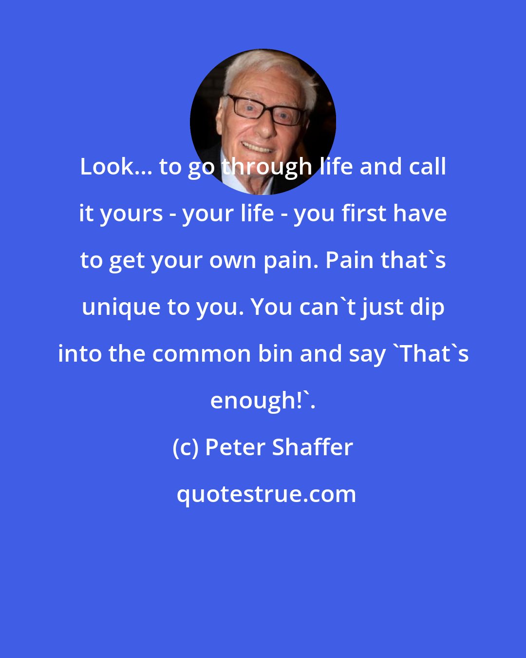 Peter Shaffer: Look... to go through life and call it yours - your life - you first have to get your own pain. Pain that's unique to you. You can't just dip into the common bin and say 'That's enough!'.