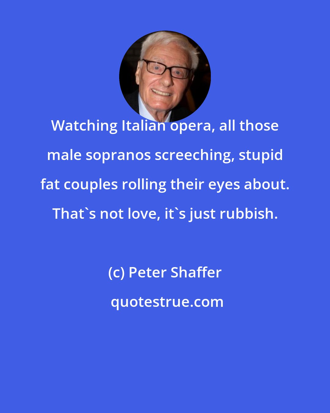Peter Shaffer: Watching Italian opera, all those male sopranos screeching, stupid fat couples rolling their eyes about. That's not love, it's just rubbish.