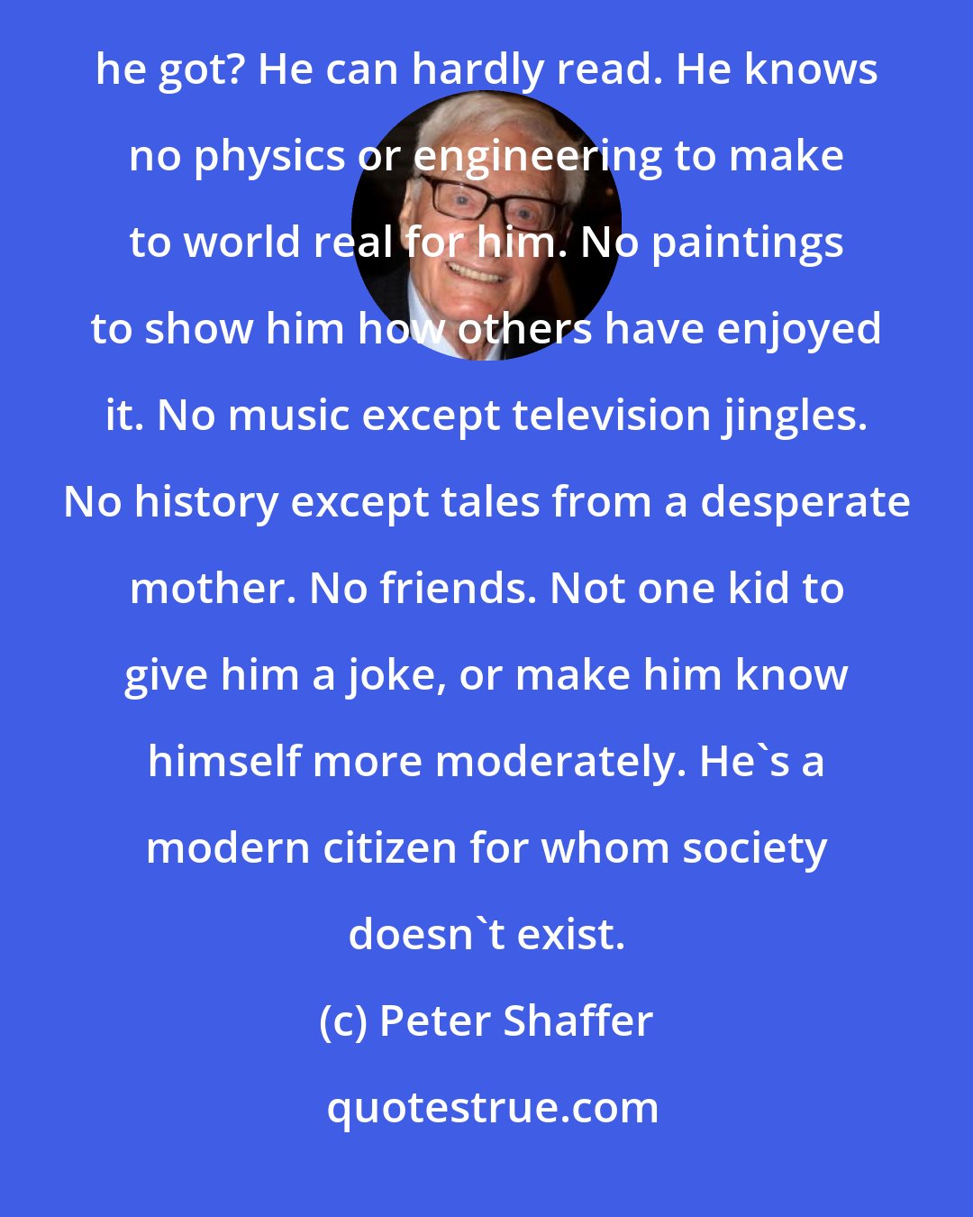 Peter Shaffer: Worship isn't destructive, Martin. I know that. I don't. I only know it's the core of his life. What else has he got? He can hardly read. He knows no physics or engineering to make to world real for him. No paintings to show him how others have enjoyed it. No music except television jingles. No history except tales from a desperate mother. No friends. Not one kid to give him a joke, or make him know himself more moderately. He's a modern citizen for whom society doesn't exist.
