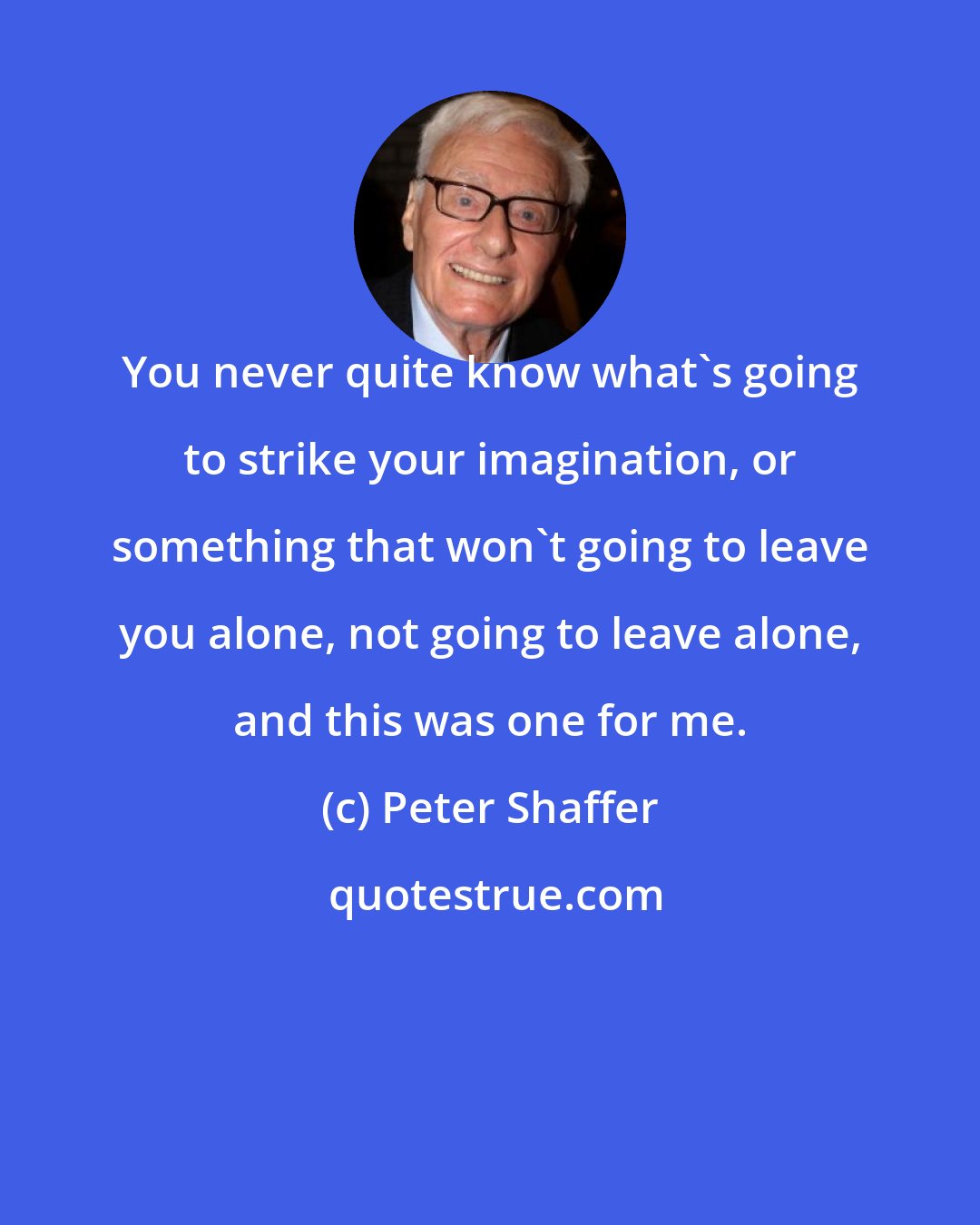 Peter Shaffer: You never quite know what's going to strike your imagination, or something that won't going to leave you alone, not going to leave alone, and this was one for me.