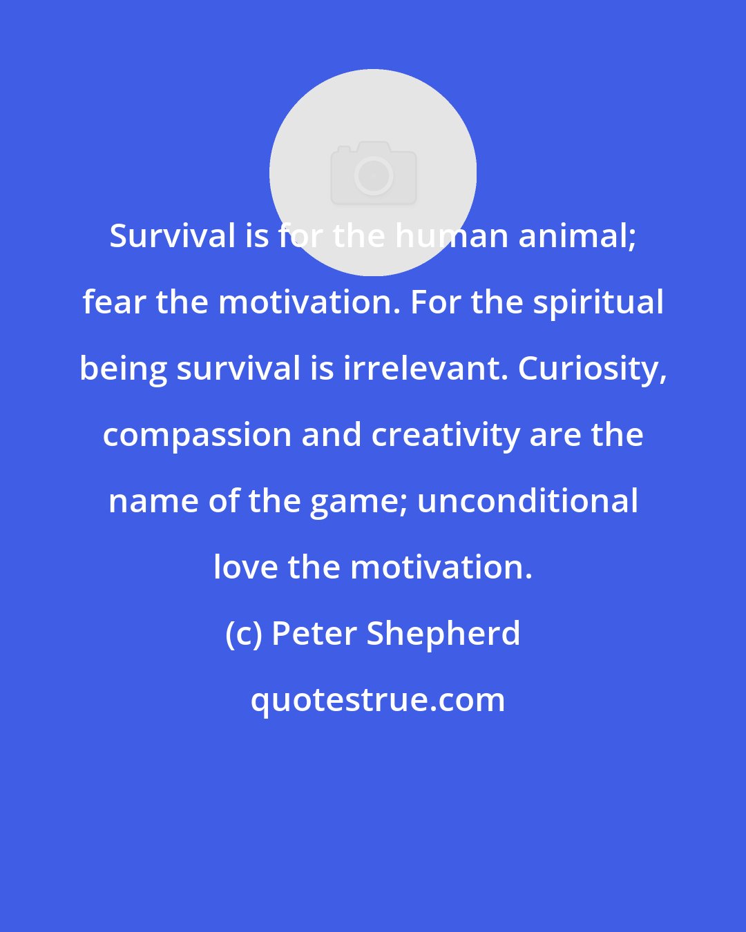 Peter Shepherd: Survival is for the human animal; fear the motivation. For the spiritual being survival is irrelevant. Curiosity, compassion and creativity are the name of the game; unconditional love the motivation.