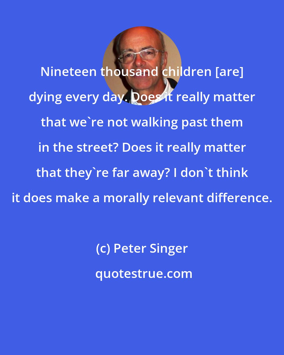 Peter Singer: Nineteen thousand children [are] dying every day. Does it really matter that we're not walking past them in the street? Does it really matter that they're far away? I don't think it does make a morally relevant difference.
