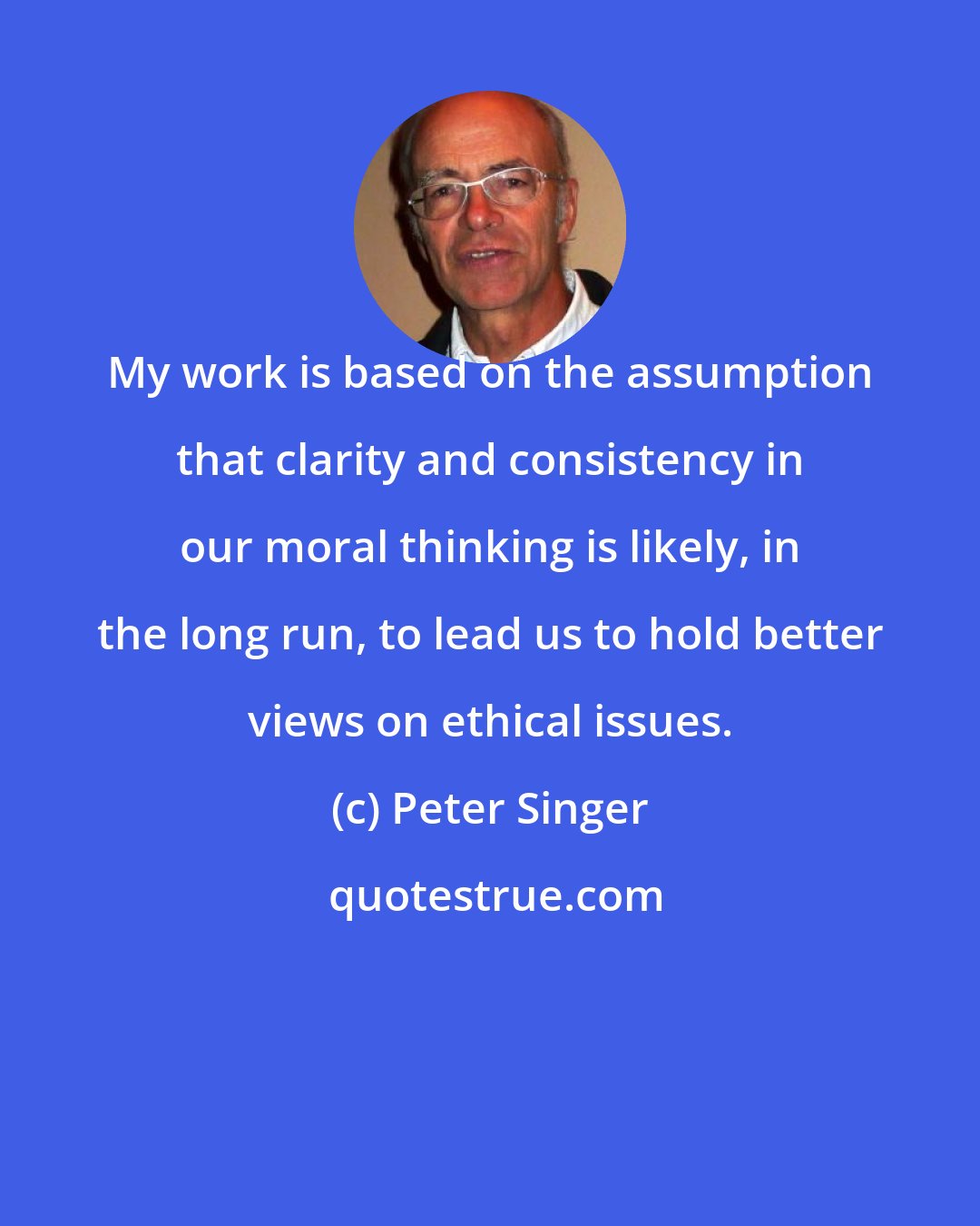 Peter Singer: My work is based on the assumption that clarity and consistency in our moral thinking is likely, in the long run, to lead us to hold better views on ethical issues.