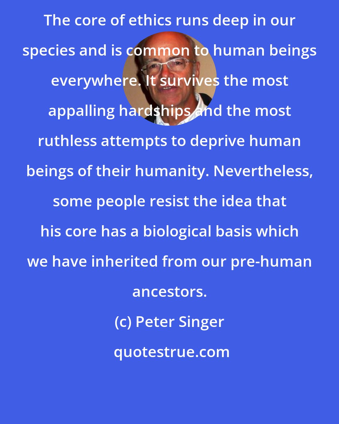 Peter Singer: The core of ethics runs deep in our species and is common to human beings everywhere. It survives the most appalling hardships and the most ruthless attempts to deprive human beings of their humanity. Nevertheless, some people resist the idea that his core has a biological basis which we have inherited from our pre-human ancestors.