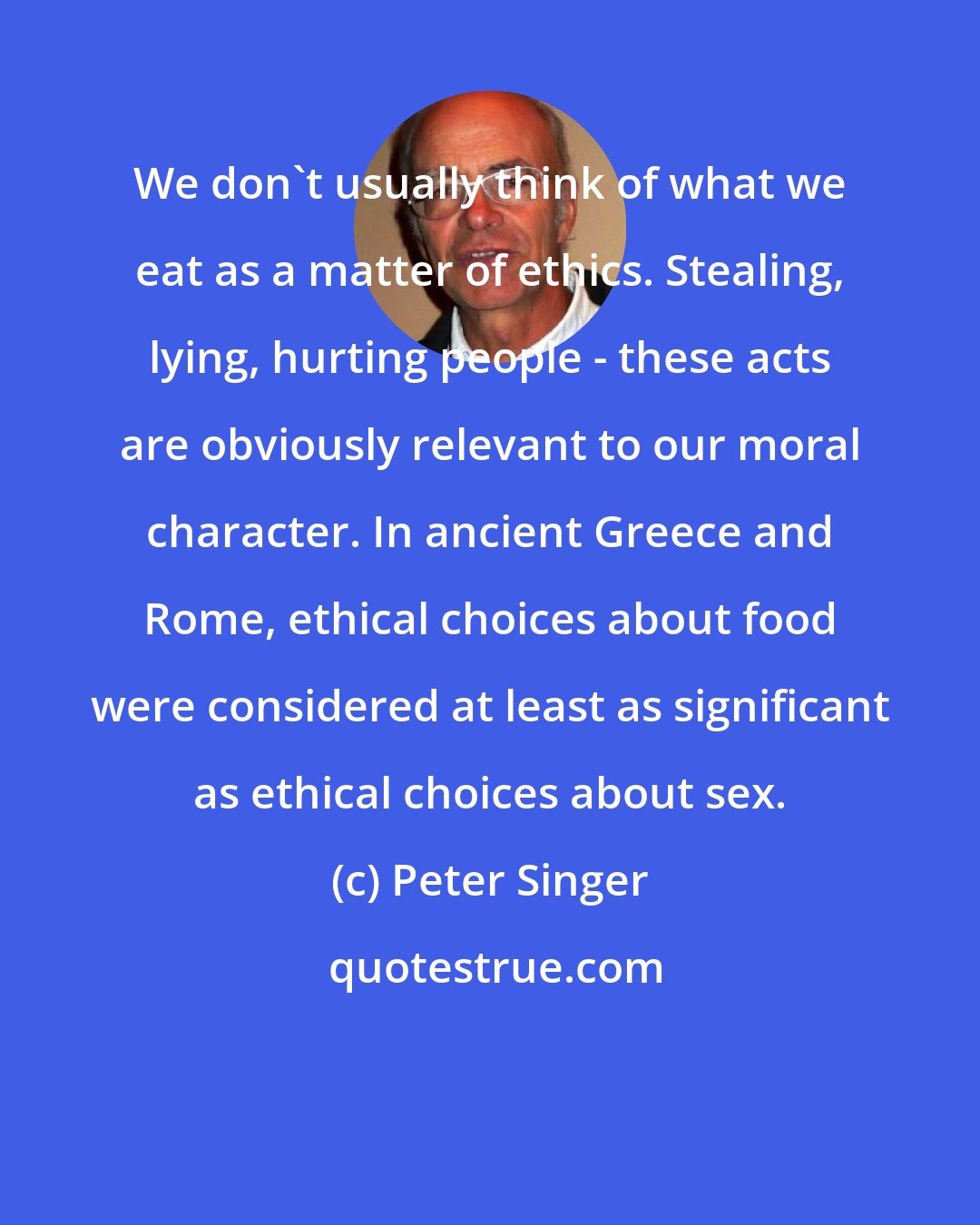 Peter Singer: We don't usually think of what we eat as a matter of ethics. Stealing, lying, hurting people - these acts are obviously relevant to our moral character. In ancient Greece and Rome, ethical choices about food were considered at least as significant as ethical choices about sex.