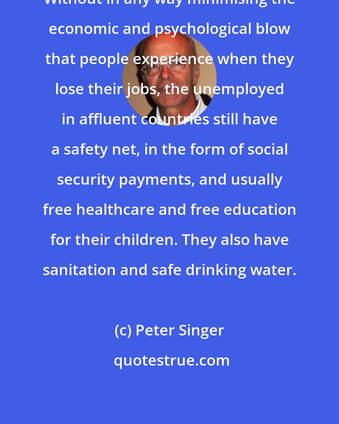 Peter Singer: Without in any way minimising the economic and psychological blow that people experience when they lose their jobs, the unemployed in affluent countries still have a safety net, in the form of social security payments, and usually free healthcare and free education for their children. They also have sanitation and safe drinking water.