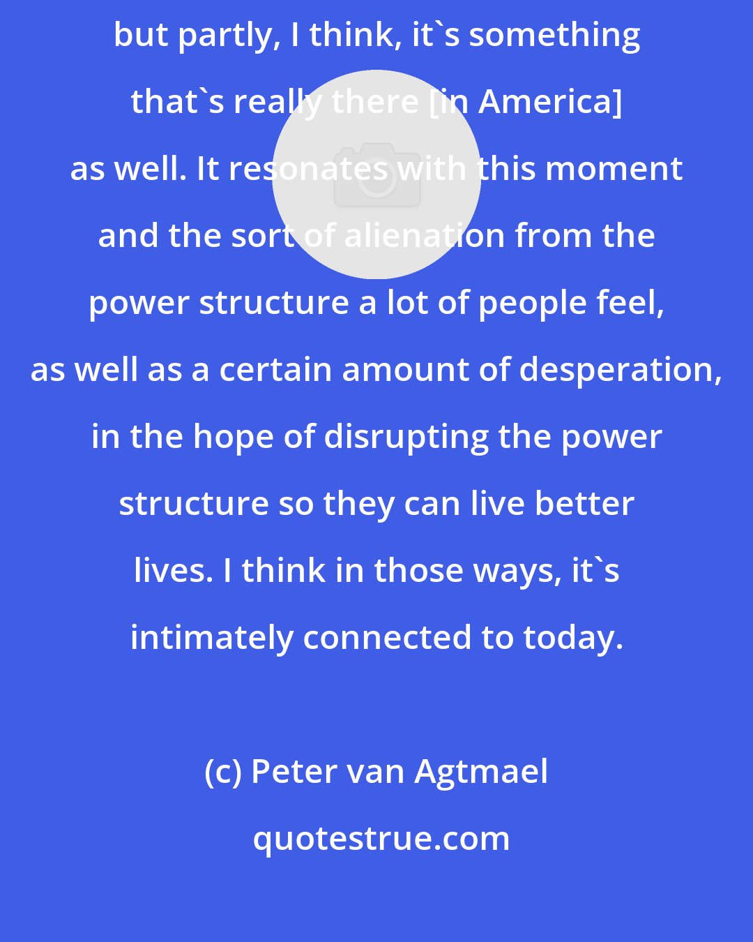 Peter van Agtmael: That kind of unease, that melancholy, is of course partly my interpretation, but partly, I think, it's something that's really there [in America] as well. It resonates with this moment and the sort of alienation from the power structure a lot of people feel, as well as a certain amount of desperation, in the hope of disrupting the power structure so they can live better lives. I think in those ways, it's intimately connected to today.