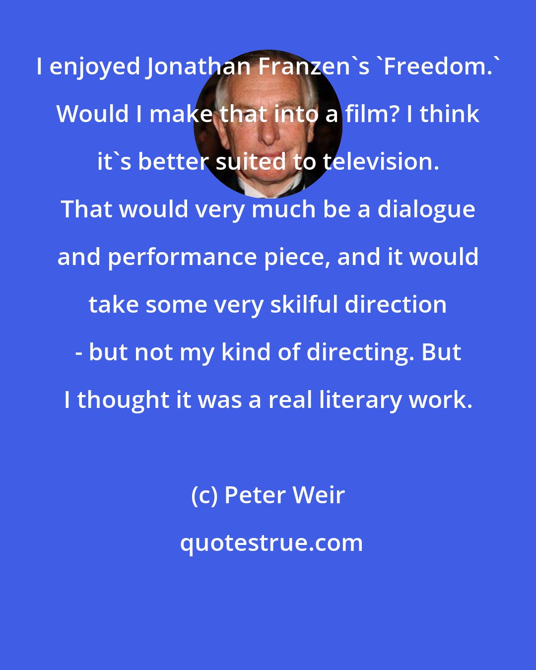 Peter Weir: I enjoyed Jonathan Franzen's 'Freedom.' Would I make that into a film? I think it's better suited to television. That would very much be a dialogue and performance piece, and it would take some very skilful direction - but not my kind of directing. But I thought it was a real literary work.