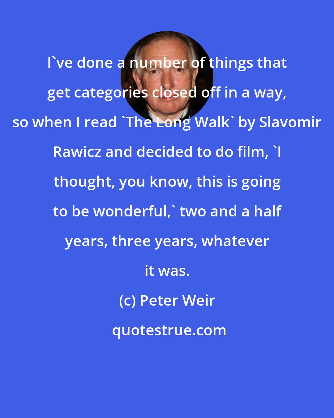 Peter Weir: I've done a number of things that get categories closed off in a way, so when I read 'The Long Walk' by Slavomir Rawicz and decided to do film, 'I thought, you know, this is going to be wonderful,' two and a half years, three years, whatever it was.