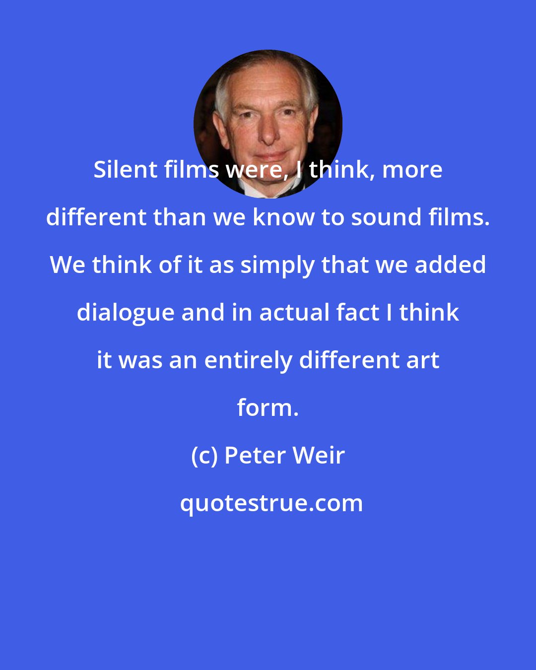 Peter Weir: Silent films were, I think, more different than we know to sound films. We think of it as simply that we added dialogue and in actual fact I think it was an entirely different art form.