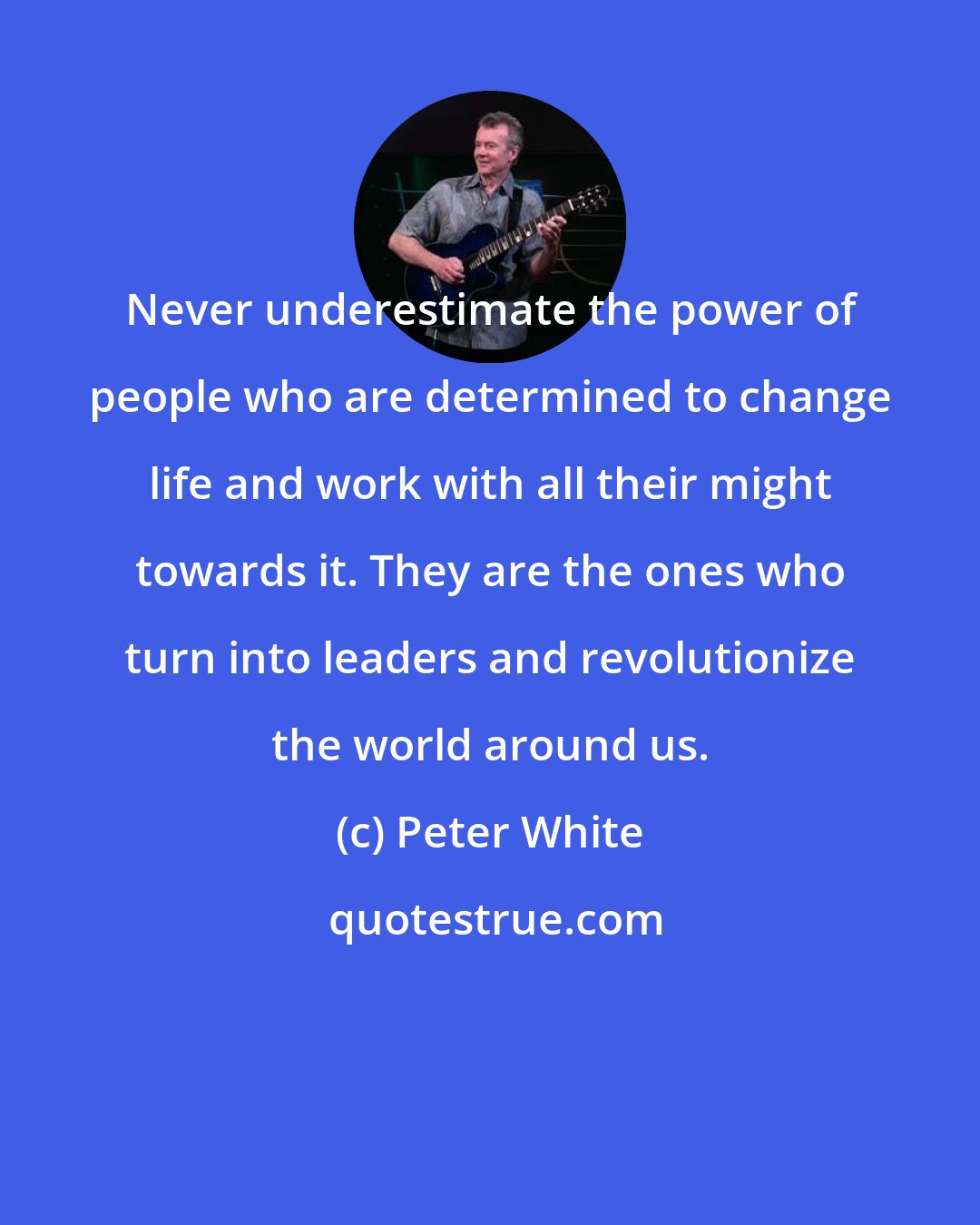 Peter White: Never underestimate the power of people who are determined to change life and work with all their might towards it. They are the ones who turn into leaders and revolutionize the world around us.