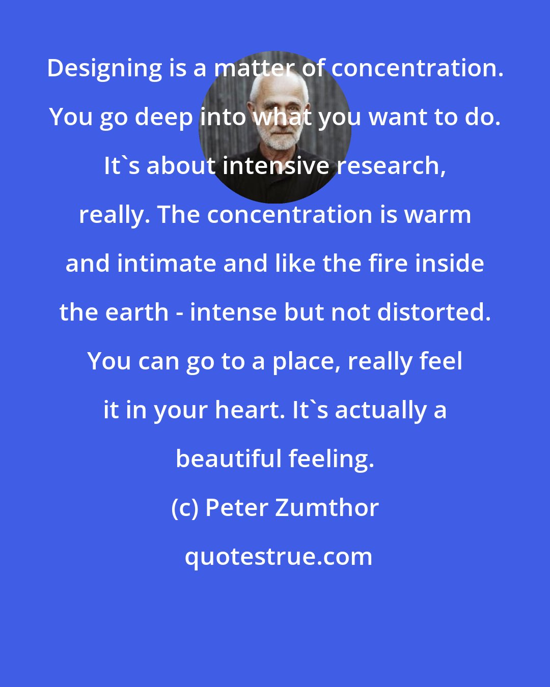 Peter Zumthor: Designing is a matter of concentration. You go deep into what you want to do. It's about intensive research, really. The concentration is warm and intimate and like the fire inside the earth - intense but not distorted. You can go to a place, really feel it in your heart. It's actually a beautiful feeling.