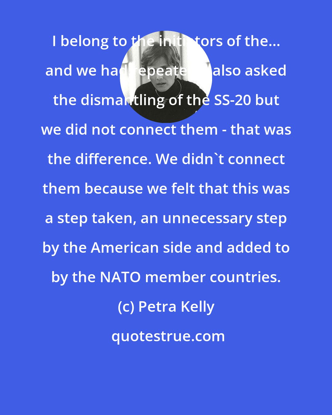 Petra Kelly: I belong to the initiators of the... and we had repeatedly also asked the dismantling of the SS-20 but we did not connect them - that was the difference. We didn't connect them because we felt that this was a step taken, an unnecessary step by the American side and added to by the NATO member countries.