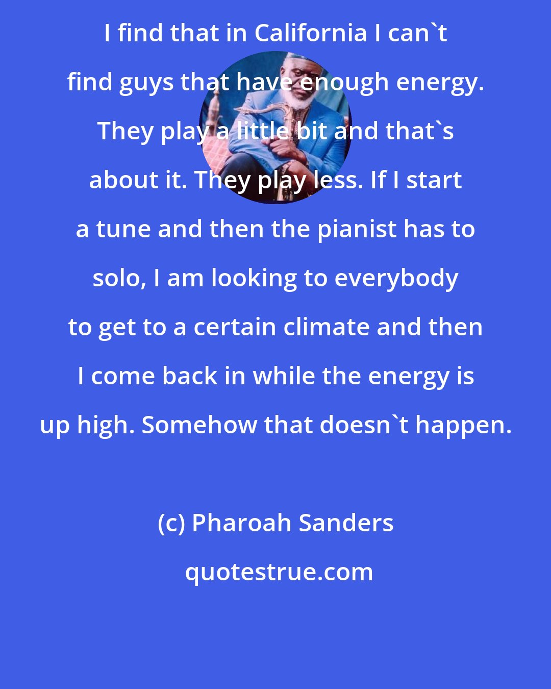 Pharoah Sanders: I find that in California I can't find guys that have enough energy. They play a little bit and that's about it. They play less. If I start a tune and then the pianist has to solo, I am looking to everybody to get to a certain climate and then I come back in while the energy is up high. Somehow that doesn't happen.