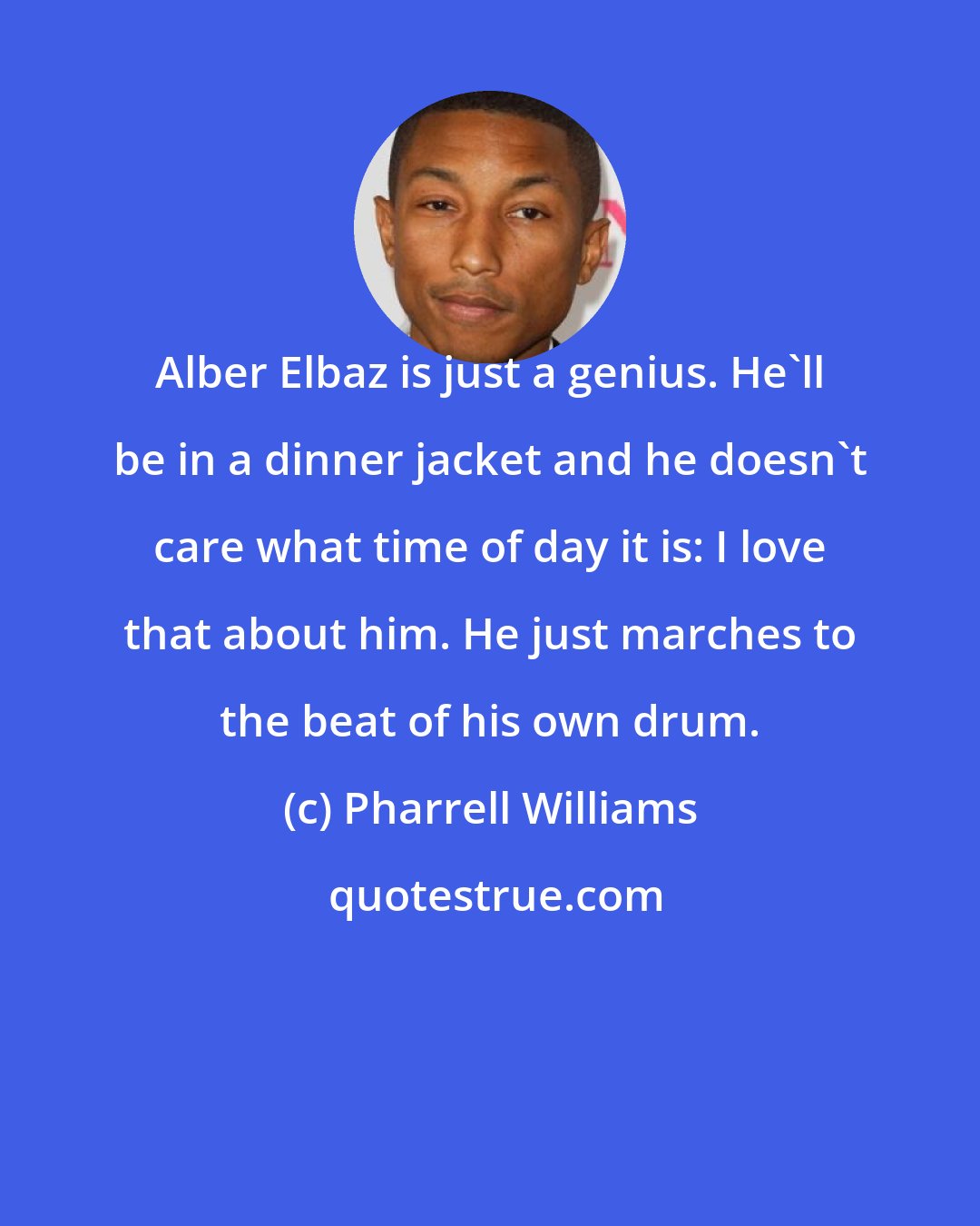 Pharrell Williams: Alber Elbaz is just a genius. He'll be in a dinner jacket and he doesn't care what time of day it is: I love that about him. He just marches to the beat of his own drum.