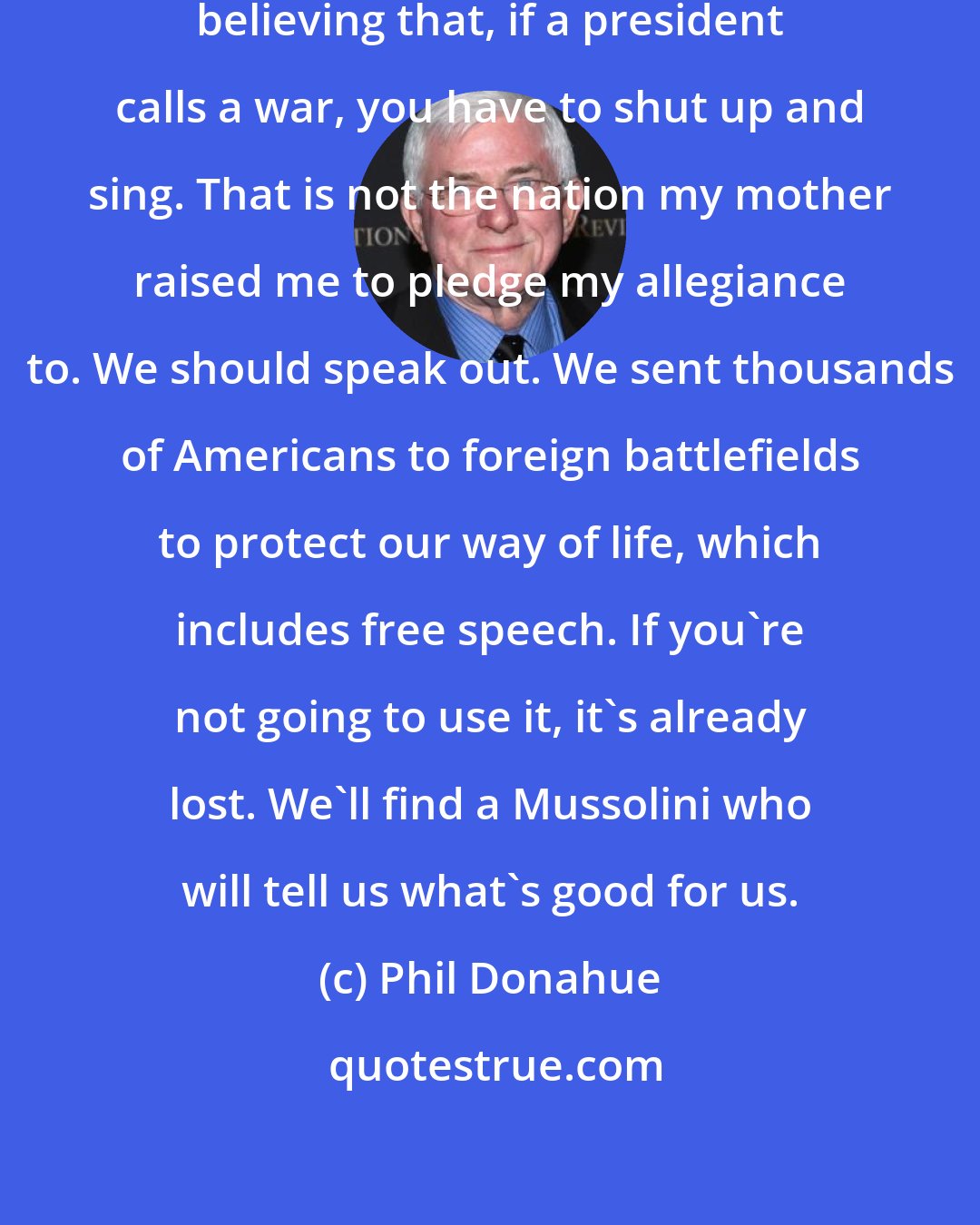 Phil Donahue: We [in USA] have people honestly believing that, if a president calls a war, you have to shut up and sing. That is not the nation my mother raised me to pledge my allegiance to. We should speak out. We sent thousands of Americans to foreign battlefields to protect our way of life, which includes free speech. If you're not going to use it, it's already lost. We'll find a Mussolini who will tell us what's good for us.