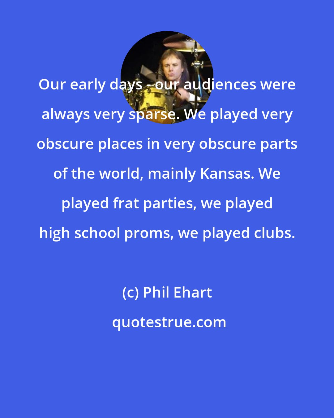 Phil Ehart: Our early days - our audiences were always very sparse. We played very obscure places in very obscure parts of the world, mainly Kansas. We played frat parties, we played high school proms, we played clubs.