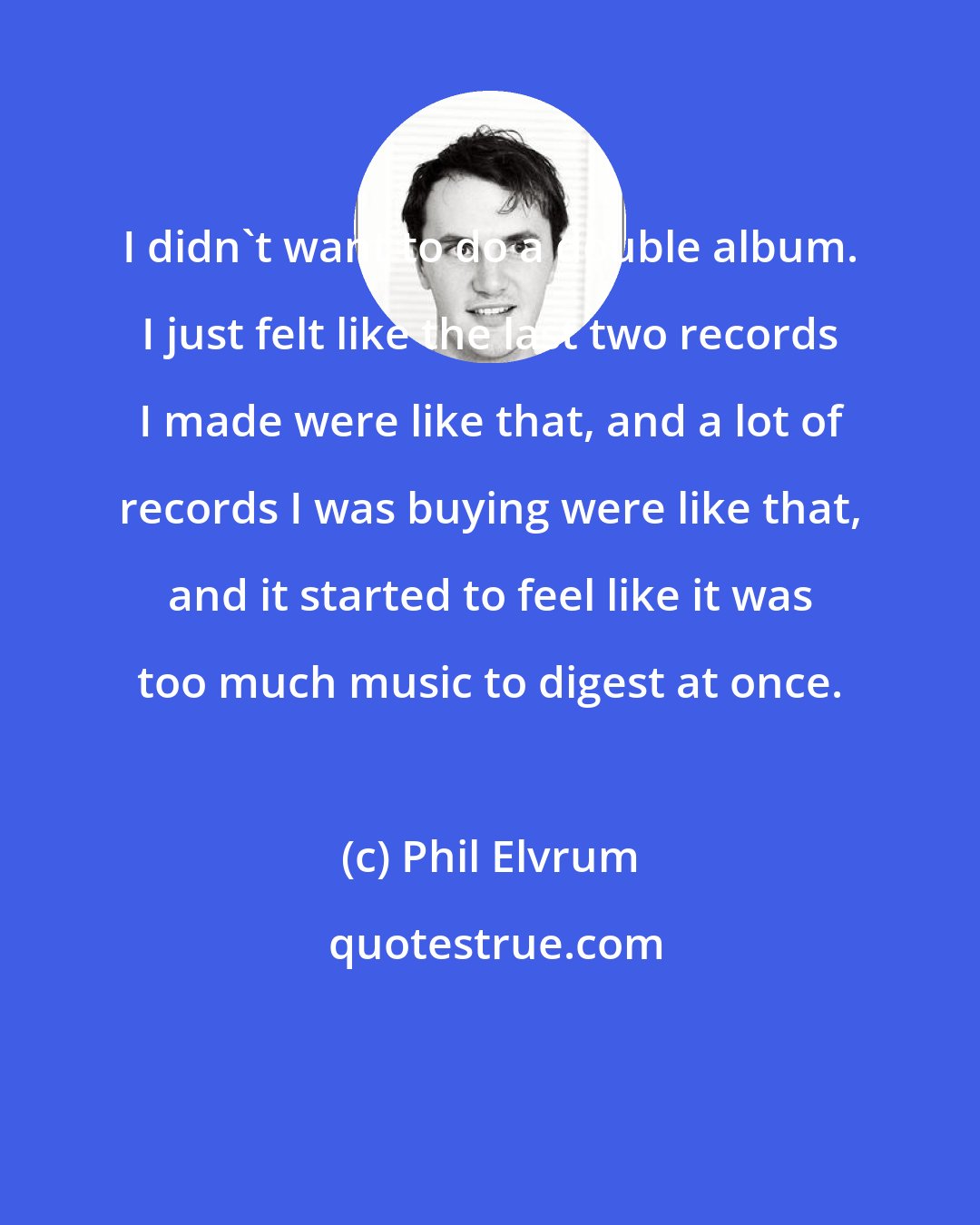 Phil Elvrum: I didn't want to do a double album. I just felt like the last two records I made were like that, and a lot of records I was buying were like that, and it started to feel like it was too much music to digest at once.
