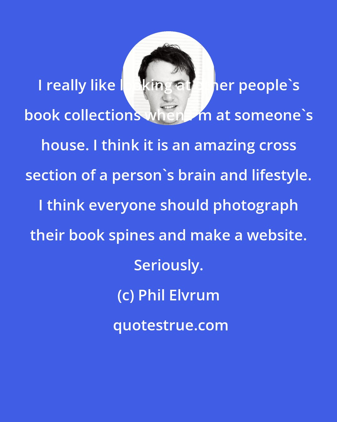 Phil Elvrum: I really like looking at other people's book collections when I'm at someone's house. I think it is an amazing cross section of a person's brain and lifestyle. I think everyone should photograph their book spines and make a website. Seriously.