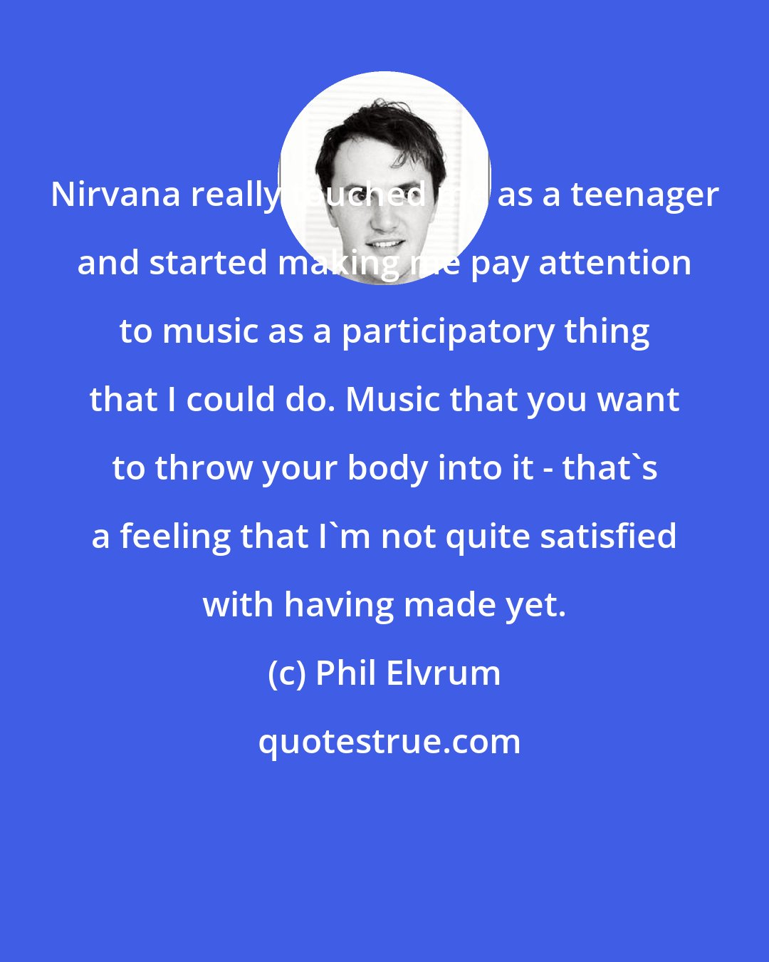 Phil Elvrum: Nirvana really touched me as a teenager and started making me pay attention to music as a participatory thing that I could do. Music that you want to throw your body into it - that's a feeling that I'm not quite satisfied with having made yet.