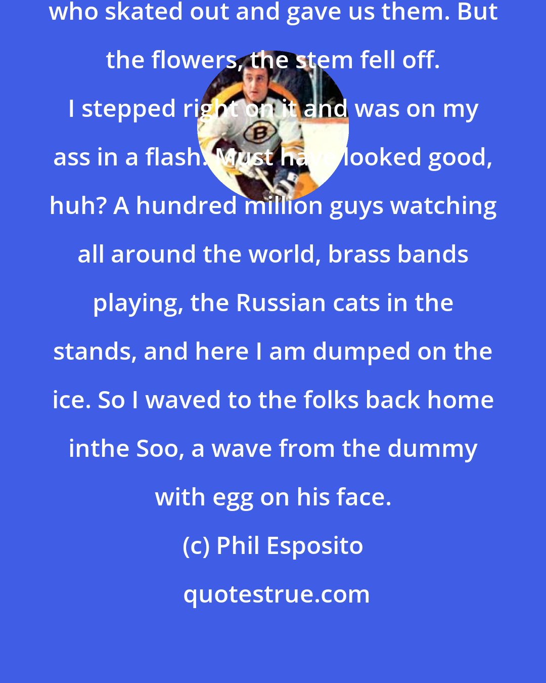 Phil Esposito: Damn flowers. Nice kids, the ones who skated out and gave us them. But the flowers, the stem fell off. I stepped right on it and was on my ass in a flash. Must have looked good, huh? A hundred million guys watching all around the world, brass bands playing, the Russian cats in the stands, and here I am dumped on the ice. So I waved to the folks back home inthe Soo, a wave from the dummy with egg on his face.